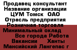 Продавец-консультант › Название организации ­ ЦУМ Томск, ОАО › Отрасль предприятия ­ Розничная торговля › Минимальный оклад ­ 20 000 - Все города Работа » Вакансии   . Ханты-Мансийский,Лангепас г.